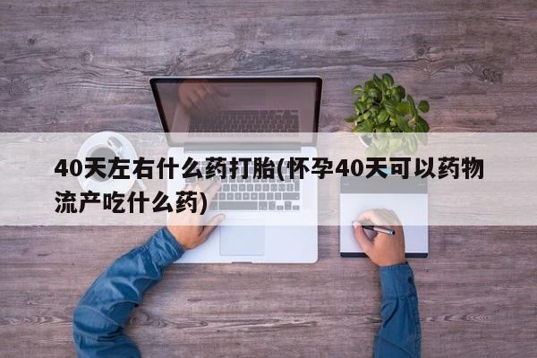 哪里可以买到打胎药40天左右什么药打胎(怀孕40天可以药物流产吃什么药)
