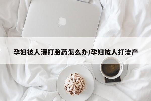 哪里可以买到打胎药孕妇被人灌打胎药怎么办/孕妇被人打流产