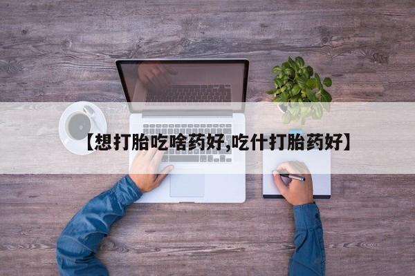 哪里可以买到打胎药【想打胎吃啥药好,吃什打胎药好】