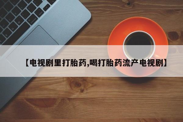 哪里可以买到打胎药【电视剧里打胎药,喝打胎药流产电视剧】