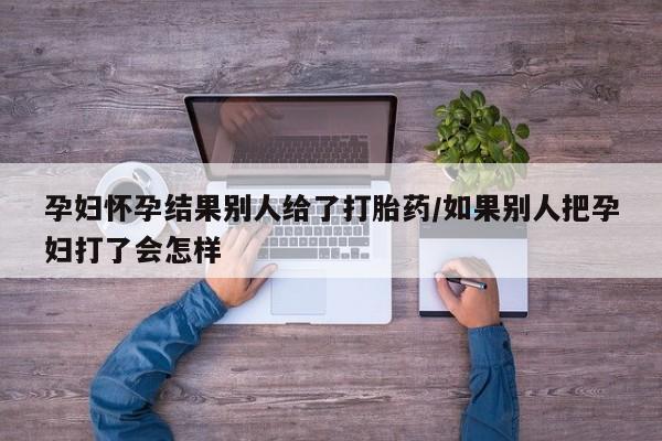 哪里可以买到打胎药孕妇怀孕结果别人给了打胎药/如果别人把孕妇打了会怎样