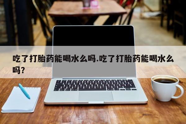 哪里可以买到打胎药吃了打胎药能喝水么吗.吃了打胎药能喝水么吗?