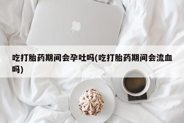 哪里可以买到打胎药吃打胎药期间会孕吐吗(吃打胎药期间会流血吗)