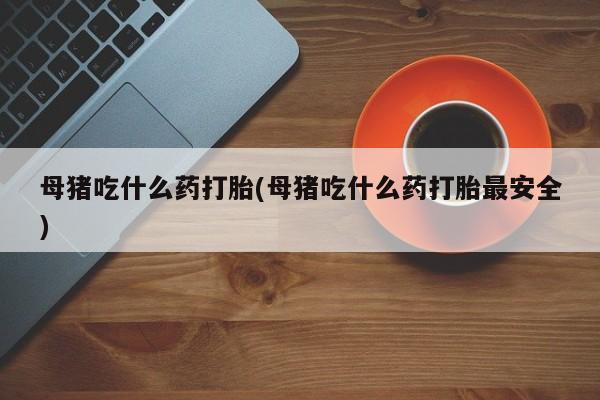 哪里可以买到打胎药母猪吃什么药打胎(母猪吃什么药打胎最安全)